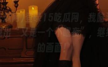 登录15吃瓜网，我脑海里自动浮现出“又是一个不眠夜”，继续追更的画面！