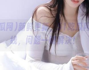 新鲜更新，51吃瓜网客服上线，问题一键解决！