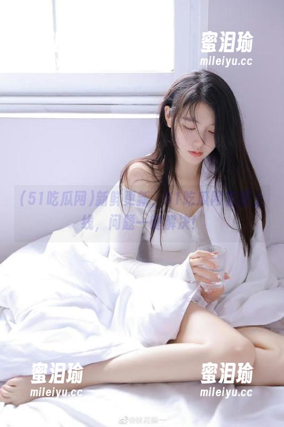 51吃瓜网 新鲜更新,51吃瓜网客服上线,问题一键解决!