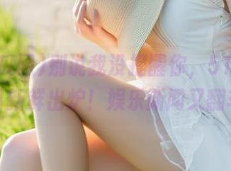 别说我没提醒你，51吃瓜网入口新鲜出炉！娱乐新闻又翻车？