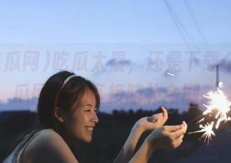 吃瓜太累，还是下载个52吃瓜网吧，直接脑补全剧。