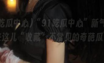 “91吃瓜中心”新气象，来这儿“收藏”不常见的奇葩瓜！
